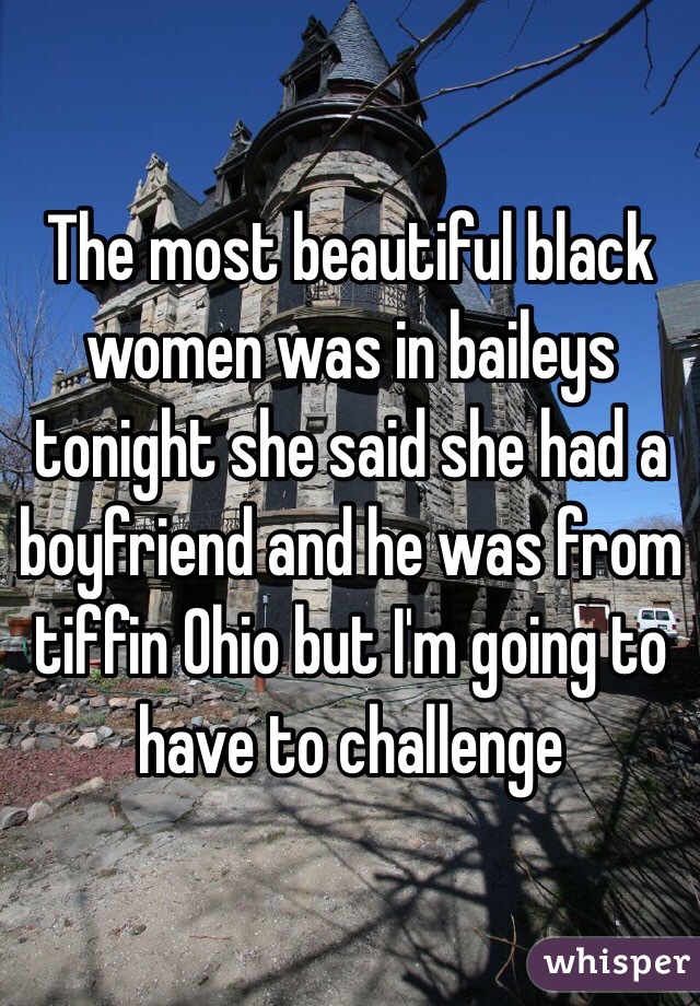 The most beautiful black women was in baileys tonight she said she had a boyfriend and he was from tiffin Ohio but I'm going to have to challenge 