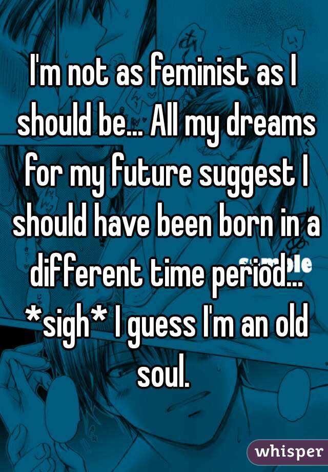 I'm not as feminist as I should be... All my dreams for my future suggest I should have been born in a different time period... *sigh* I guess I'm an old soul. 