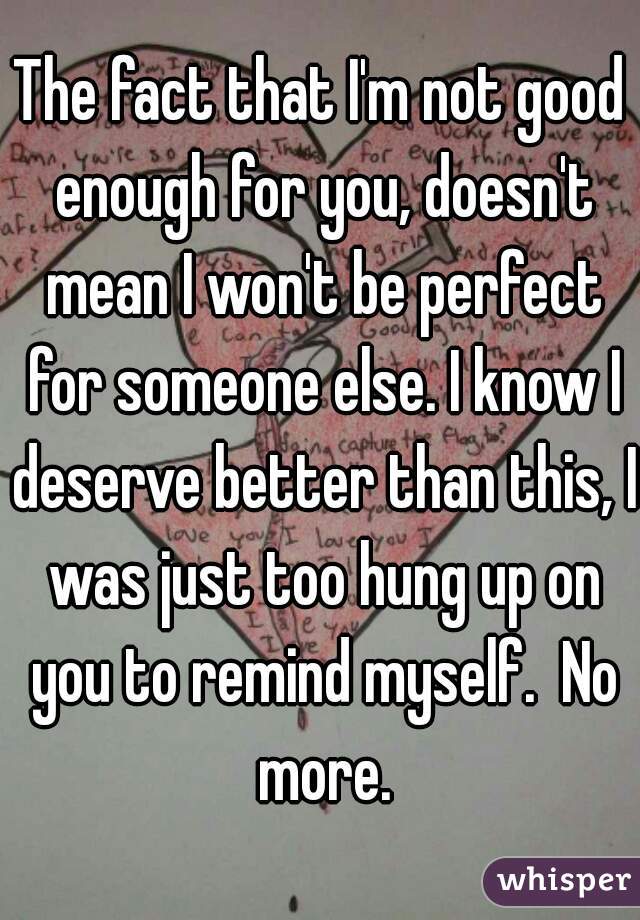 The fact that I'm not good enough for you, doesn't mean I won't be perfect for someone else. I know I deserve better than this, I was just too hung up on you to remind myself.  No more.