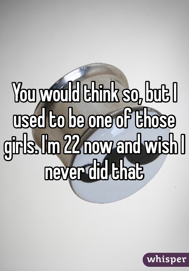 You would think so, but I used to be one of those girls. I'm 22 now and wish I never did that