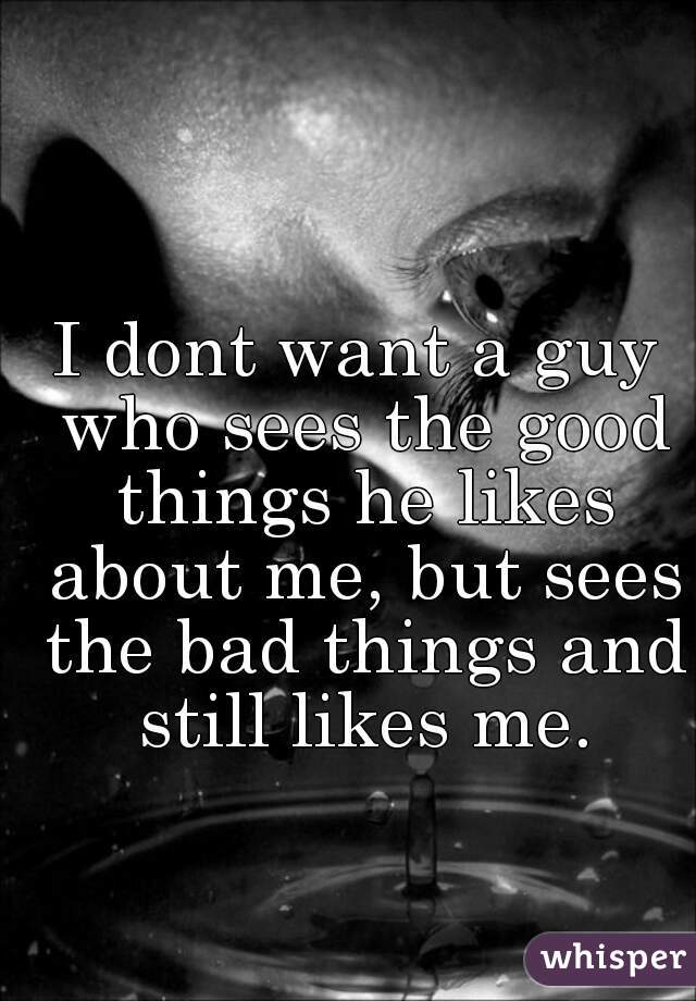 I dont want a guy who sees the good things he likes about me, but sees the bad things and still likes me.