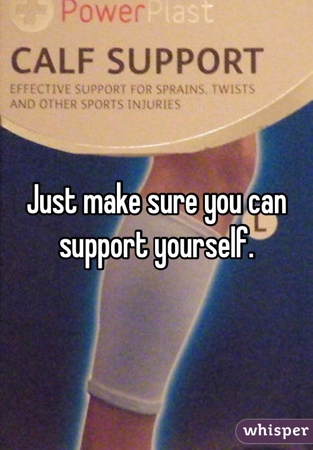 Just make sure you can support yourself.