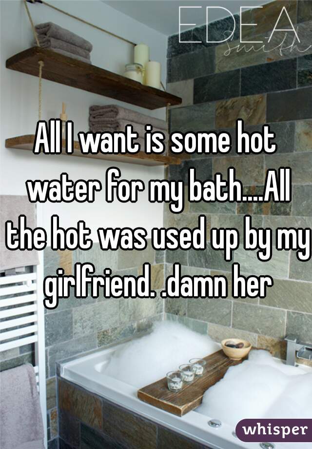 All I want is some hot water for my bath....All the hot was used up by my girlfriend. .damn her