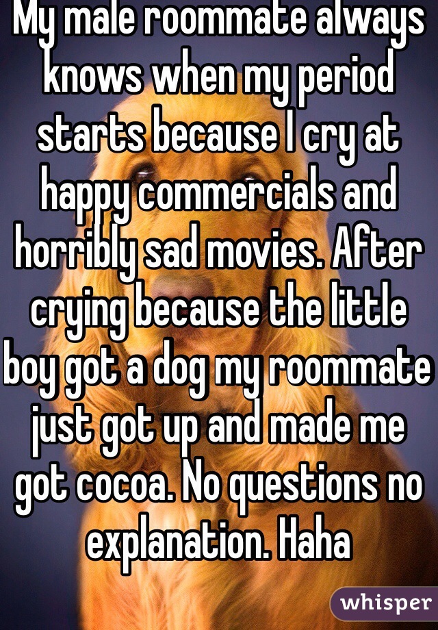 My male roommate always knows when my period starts because I cry at happy commercials and horribly sad movies. After crying because the little boy got a dog my roommate just got up and made me got cocoa. No questions no explanation. Haha