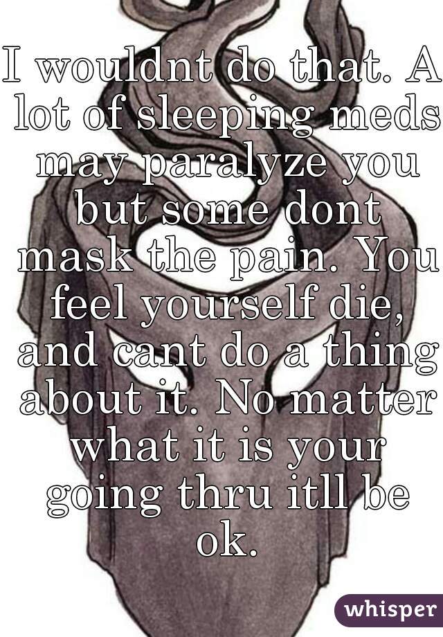 I wouldnt do that. A lot of sleeping meds may paralyze you but some dont mask the pain. You feel yourself die, and cant do a thing about it. No matter what it is your going thru itll be ok.