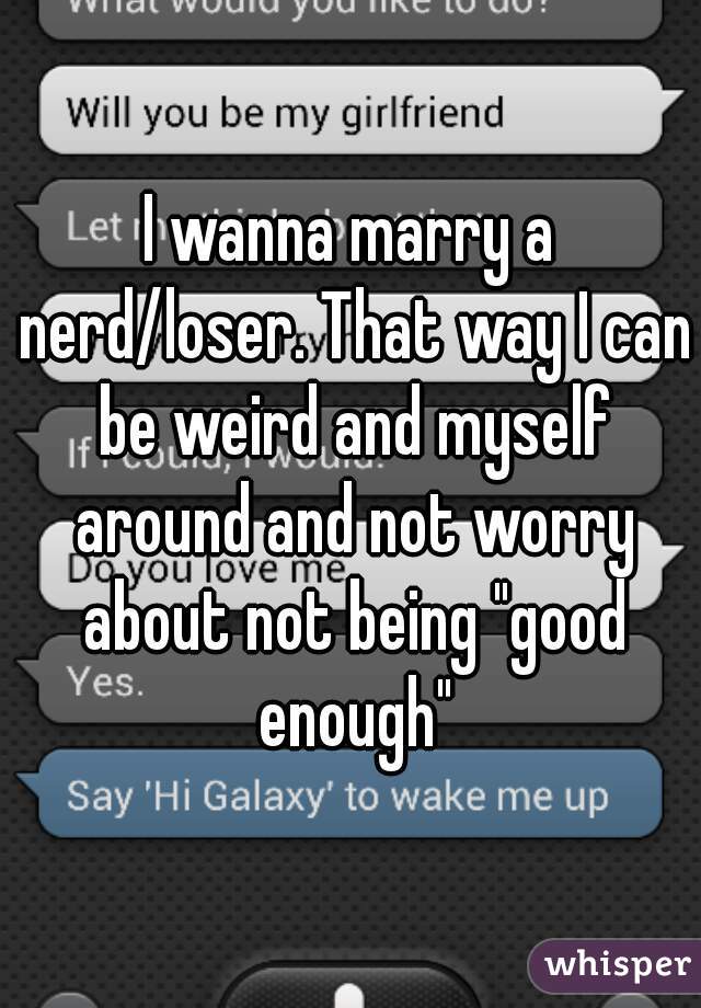 I wanna marry a nerd/loser. That way I can be weird and myself around and not worry about not being "good enough"