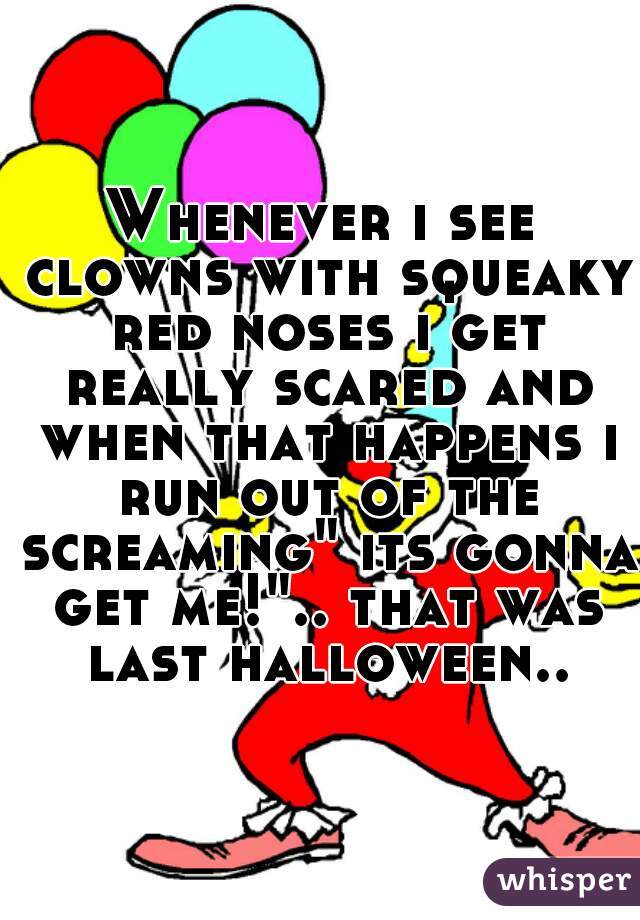 Whenever i see clowns with squeaky red noses i get really scared and when that happens i run out of the screaming" its gonna get me!".. that was last halloween..