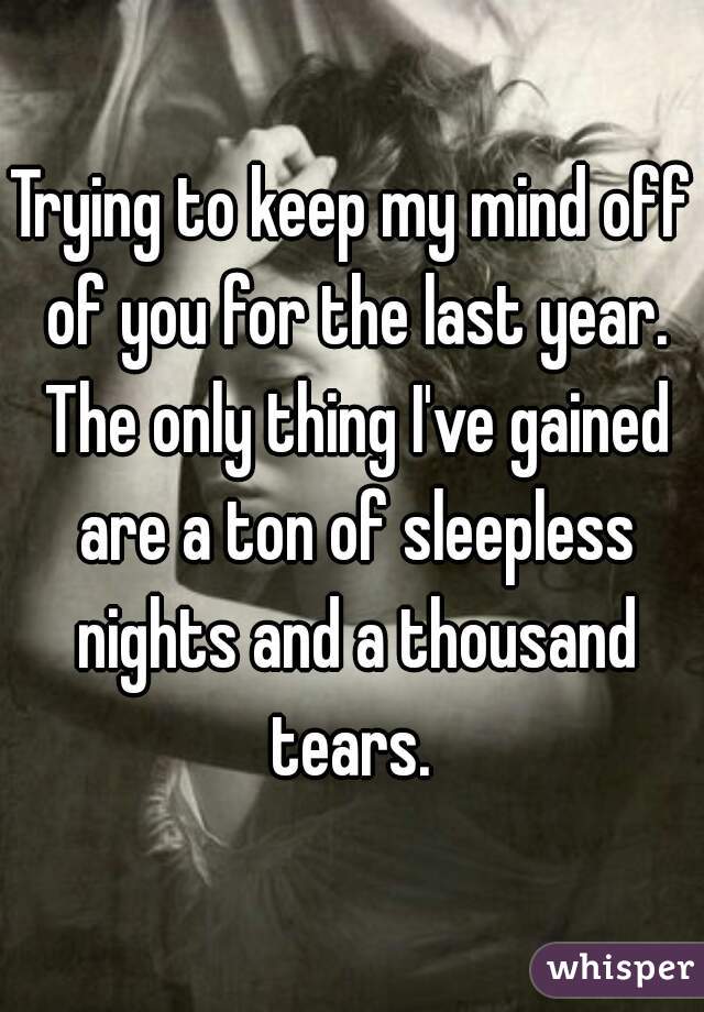 Trying to keep my mind off of you for the last year. The only thing I've gained are a ton of sleepless nights and a thousand tears. 