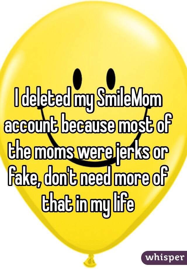 I deleted my SmileMom account because most of the moms were jerks or fake, don't need more of that in my life