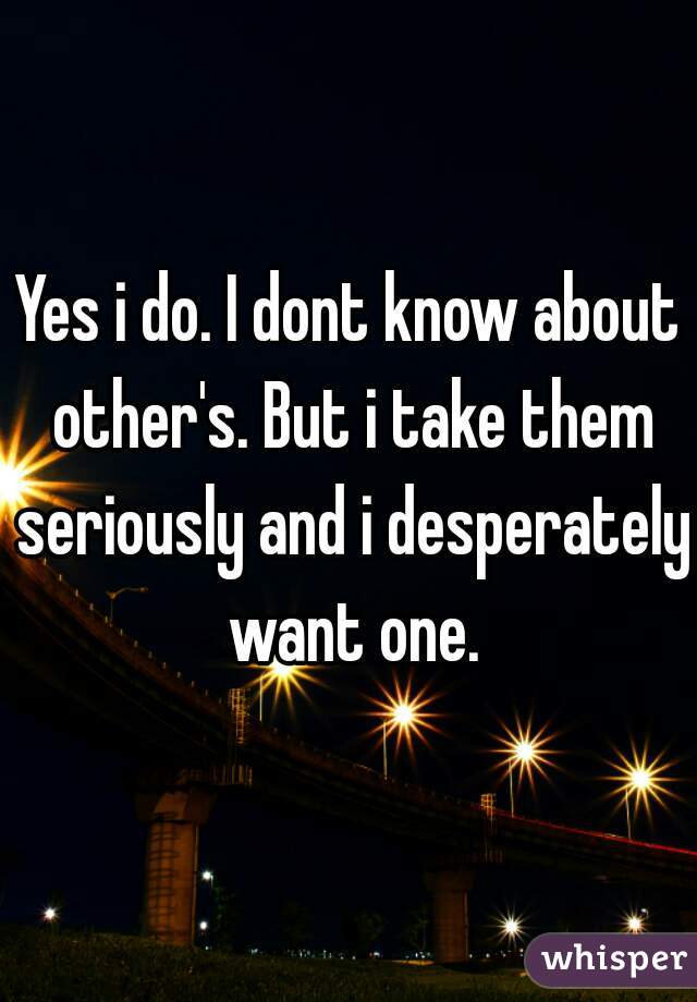 Yes i do. I dont know about other's. But i take them seriously and i desperately want one.