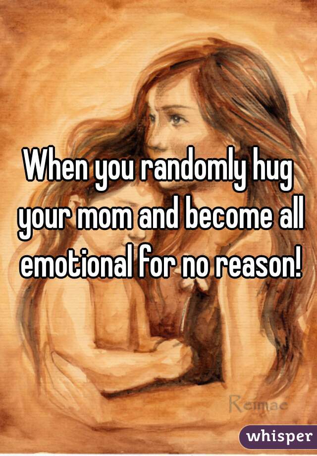 When you randomly hug your mom and become all emotional for no reason!