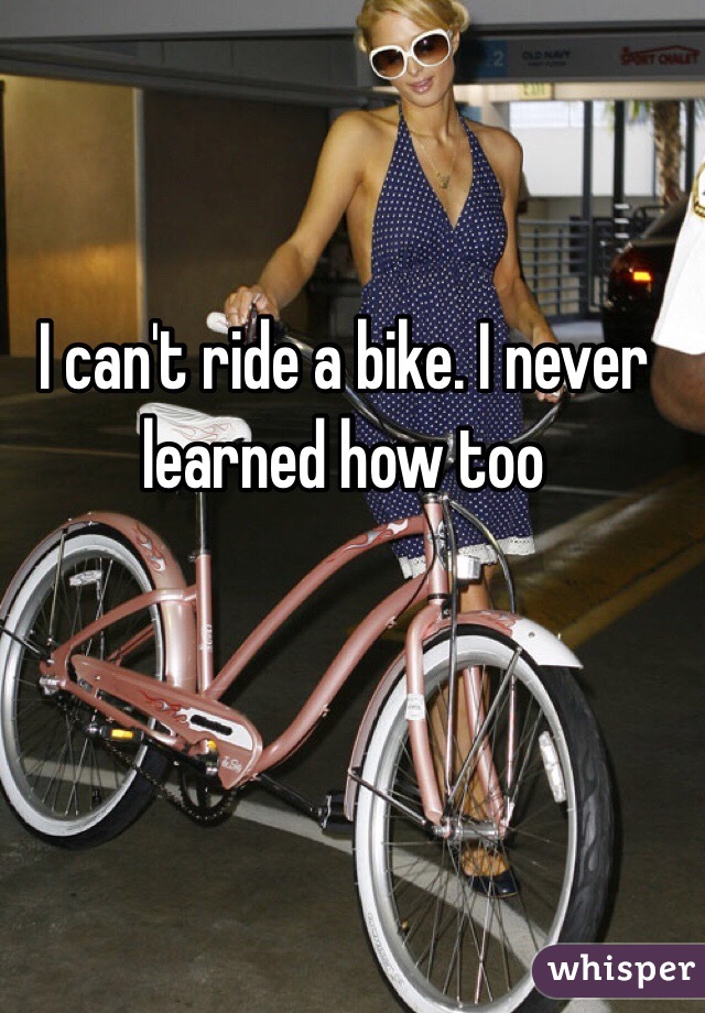 I can't ride a bike. I never learned how too