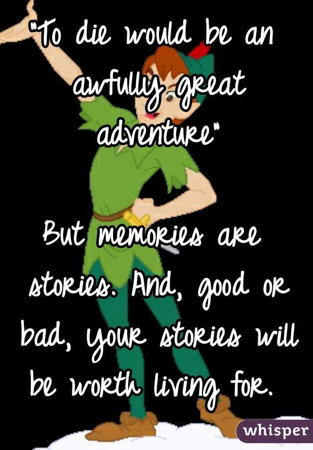 "To die would be an awfully great adventure"

But memories are stories. And, good or bad, your stories will be worth living for. 