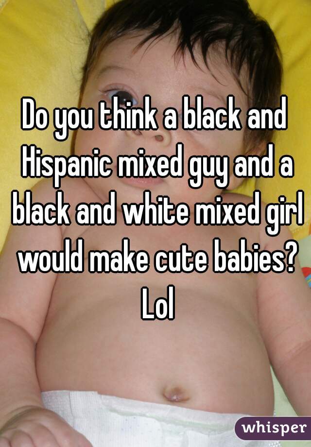 Do you think a black and Hispanic mixed guy and a black and white mixed girl would make cute babies? Lol