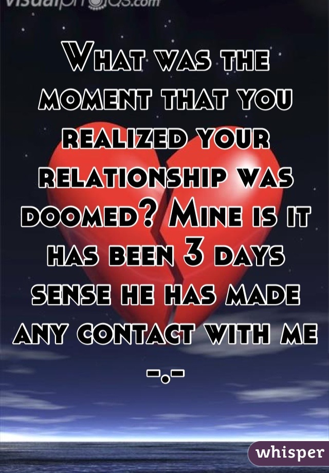 What was the moment that you realized your relationship was doomed? Mine is it has been 3 days sense he has made any contact with me -.-