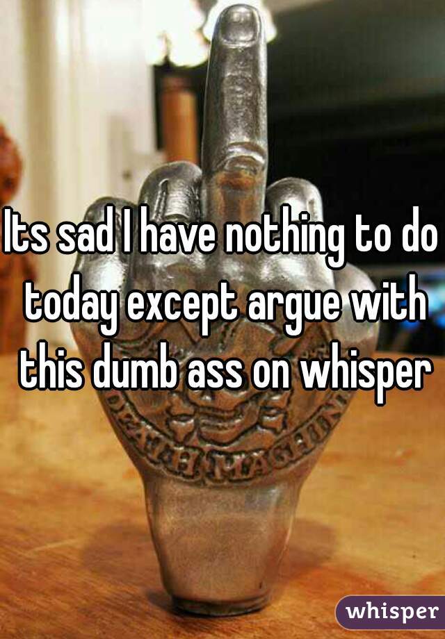 Its sad I have nothing to do today except argue with this dumb ass on whisper