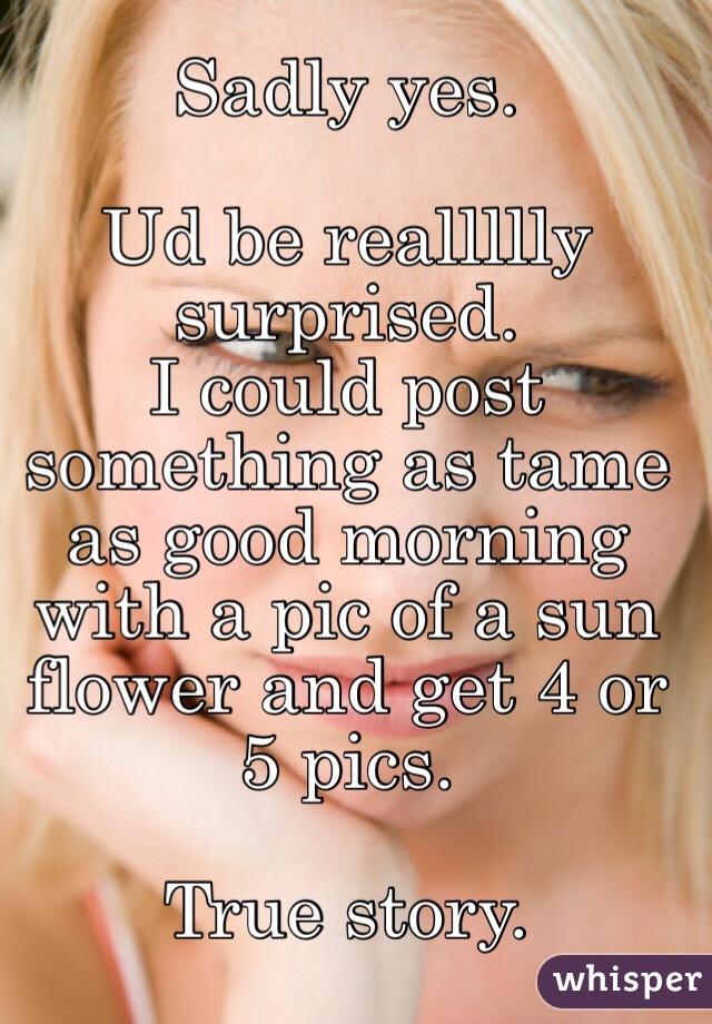 Sadly yes. 

Ud be reallllly surprised. 
I could post something as tame as good morning with a pic of a sun flower and get 4 or 5 pics. 

True story. 