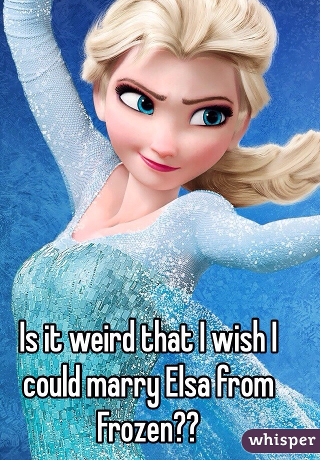 Is it weird that I wish I could marry Elsa from Frozen??