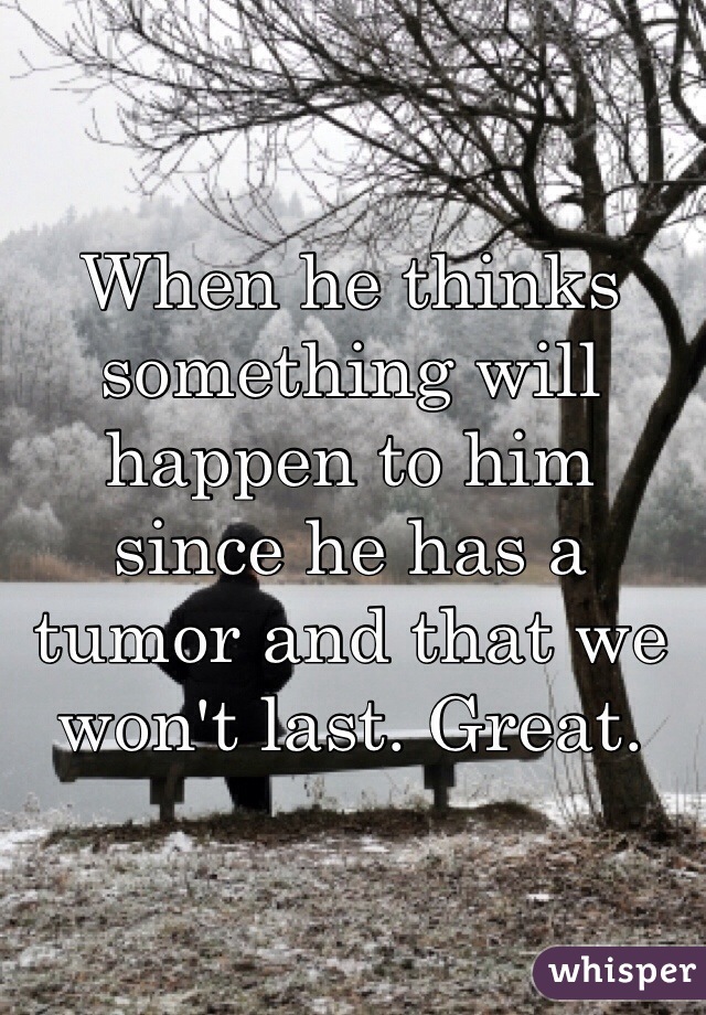 When he thinks something will happen to him since he has a tumor and that we won't last. Great. 