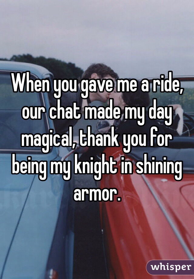 When you gave me a ride, our chat made my day magical, thank you for being my knight in shining armor.