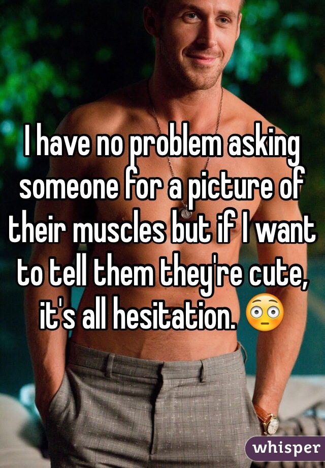 I have no problem asking someone for a picture of their muscles but if I want to tell them they're cute, it's all hesitation. 😳