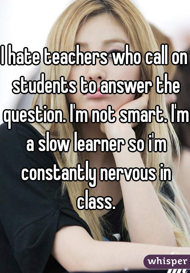 I hate teachers who call on students to answer the question. I'm not smart. I'm a slow learner so i'm constantly nervous in class.