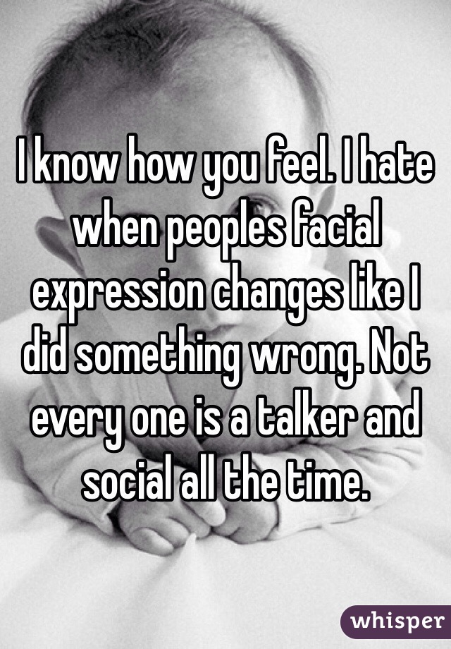 I know how you feel. I hate when peoples facial expression changes like I did something wrong. Not every one is a talker and social all the time. 