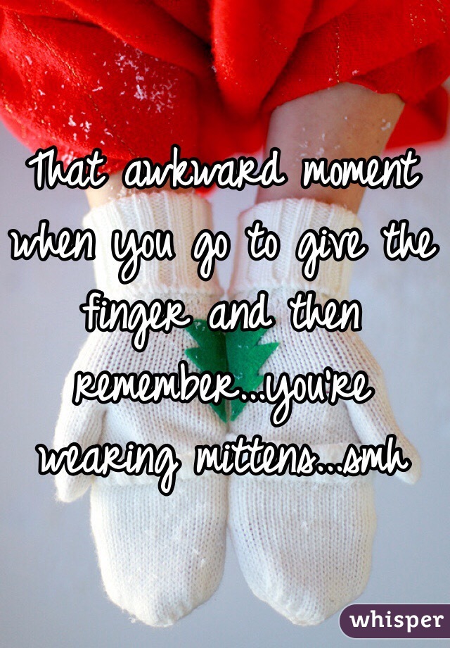 That awkward moment when you go to give the finger and then remember...you're wearing mittens...smh