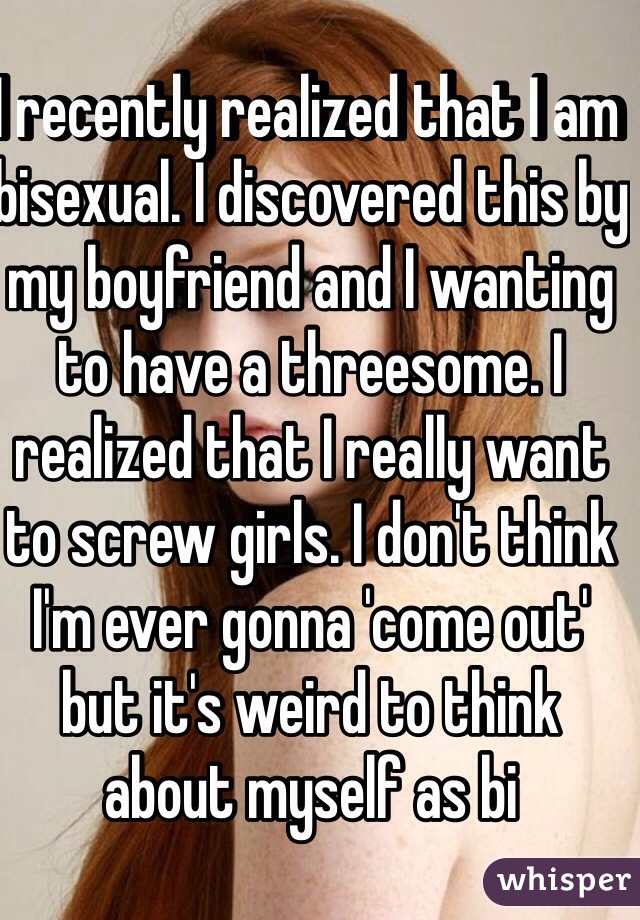 I recently realized that I am bisexual. I discovered this by my boyfriend and I wanting to have a threesome. I realized that I really want to screw girls. I don't think I'm ever gonna 'come out' but it's weird to think about myself as bi