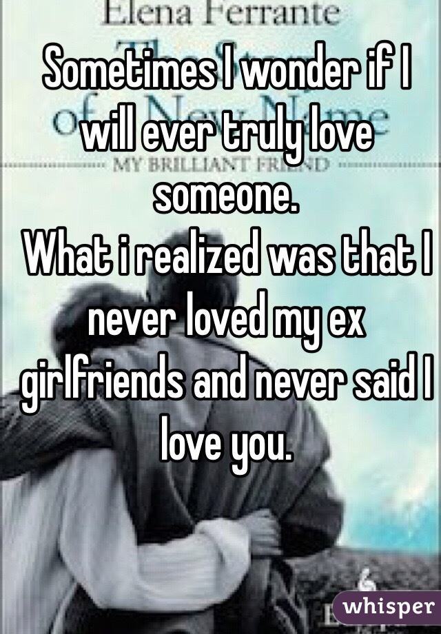 Sometimes I wonder if I will ever truly love someone.
What i realized was that I never loved my ex girlfriends and never said I love you.