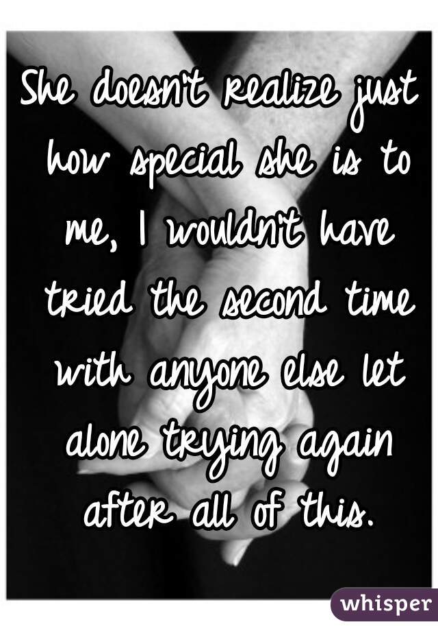 She doesn't realize just how special she is to me, I wouldn't have tried the second time with anyone else let alone trying again after all of this.