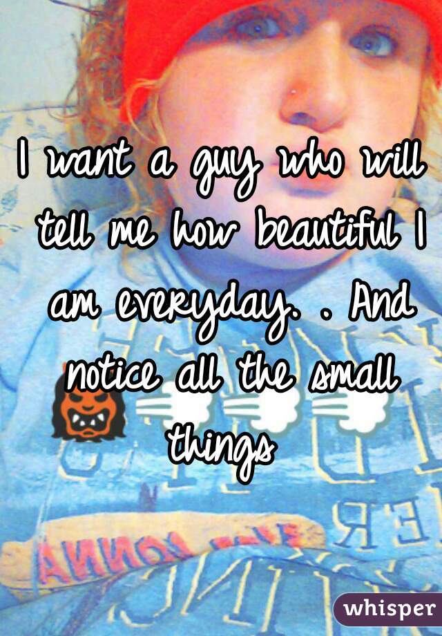 I want a guy who will tell me how beautiful I am everyday. . And notice all the small things 