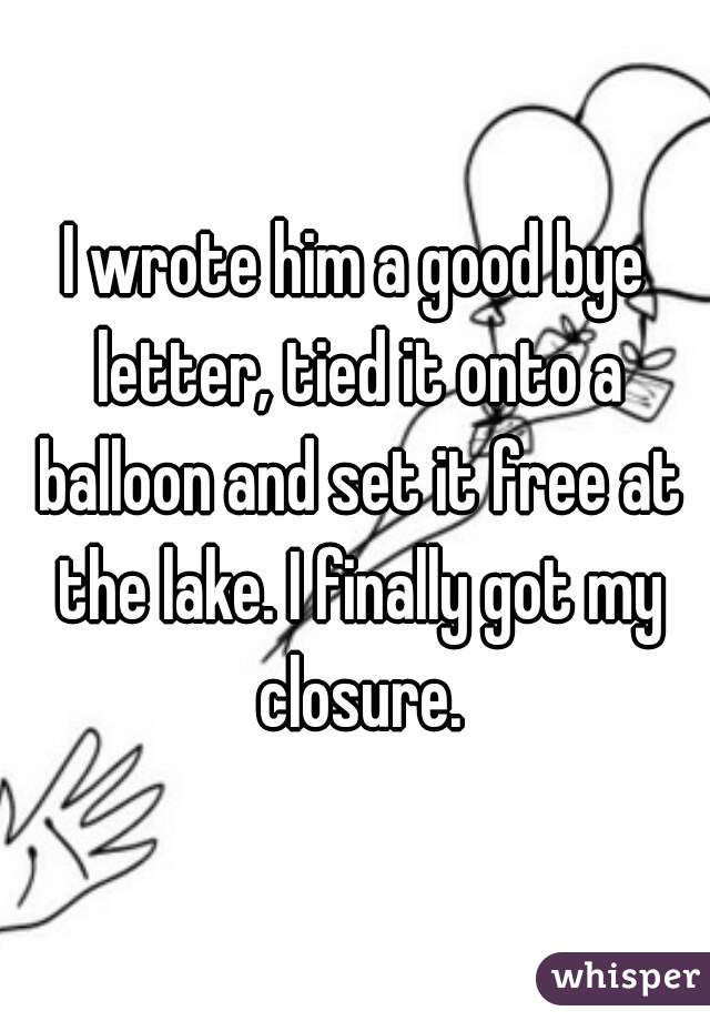 I wrote him a good bye letter, tied it onto a balloon and set it free at the lake. I finally got my closure.