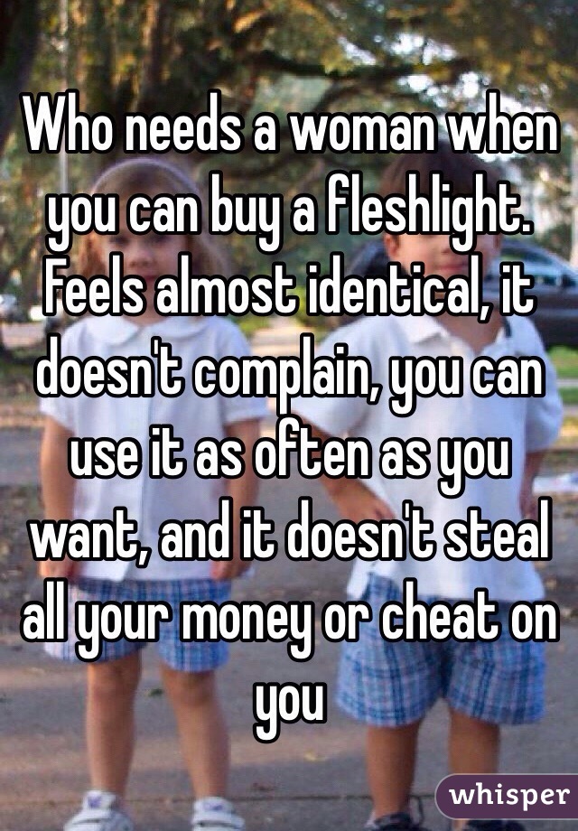 Who needs a woman when you can buy a fleshlight. Feels almost identical, it doesn't complain, you can use it as often as you want, and it doesn't steal all your money or cheat on you