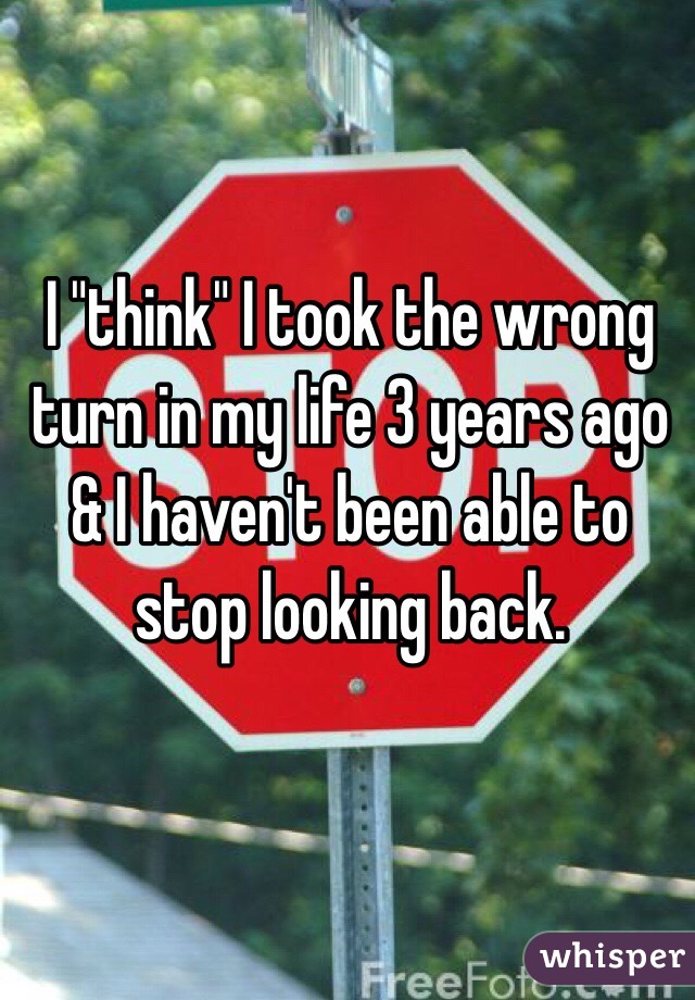  I "think" I took the wrong turn in my life 3 years ago & I haven't been able to stop looking back. 