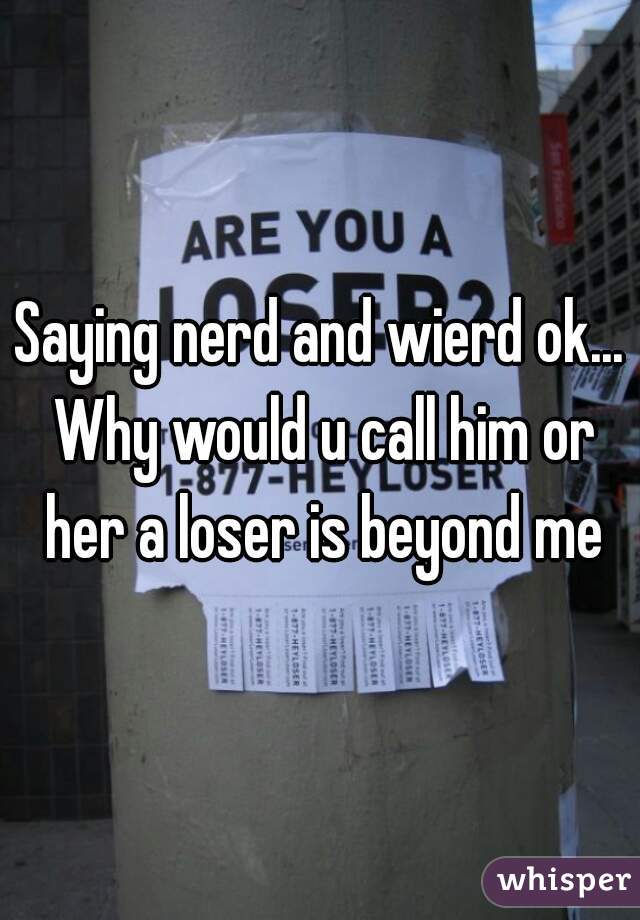 Saying nerd and wierd ok... Why would u call him or her a loser is beyond me