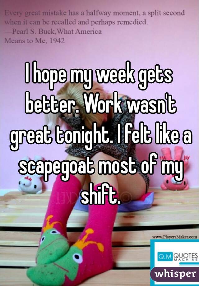 I hope my week gets better. Work wasn't great tonight. I felt like a scapegoat most of my shift.
