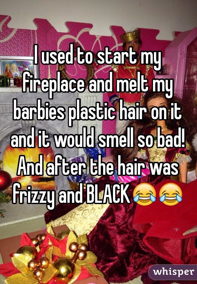 I used to start my fireplace and melt my barbies plastic hair on it and it would smell so bad! And after the hair was frizzy and BLACK😂😂