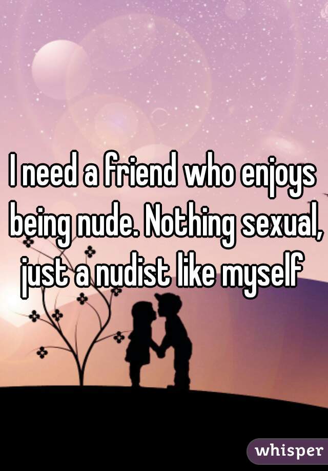 I need a friend who enjoys being nude. Nothing sexual, just a nudist like myself 