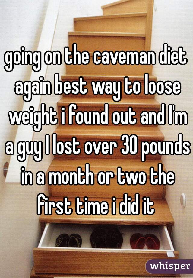 going on the caveman diet again best way to loose weight i found out and I'm a guy I lost over 30 pounds in a month or two the first time i did it 