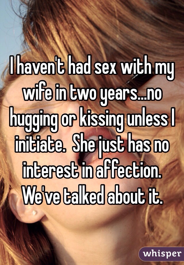 I haven't had sex with my wife in two years...no hugging or kissing unless I initiate.  She just has no interest in affection.  We've talked about it.