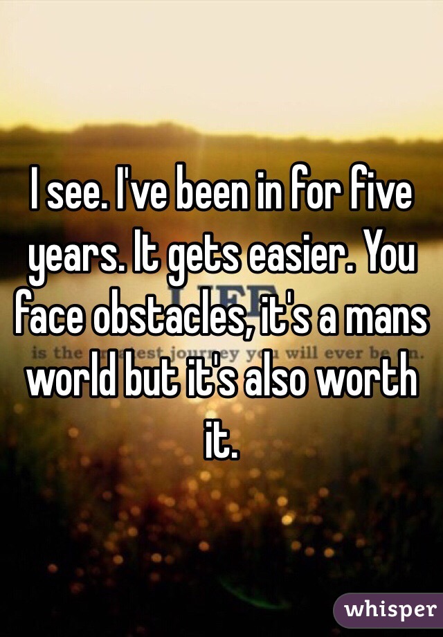 I see. I've been in for five years. It gets easier. You face obstacles, it's a mans world but it's also worth it.