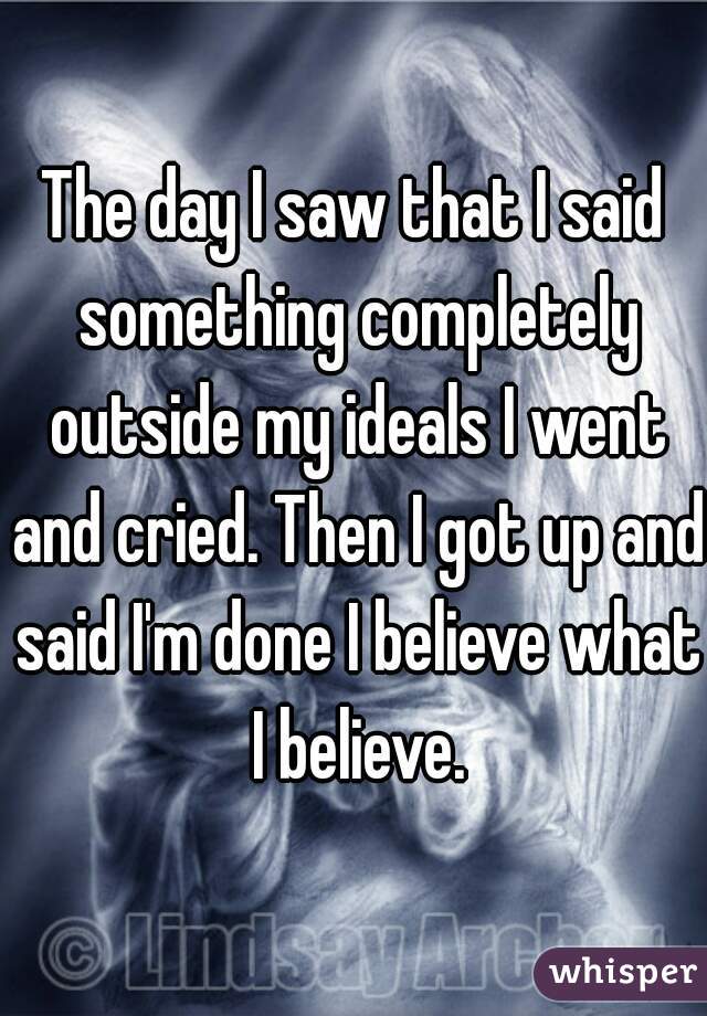 The day I saw that I said something completely outside my ideals I went and cried. Then I got up and said I'm done I believe what I believe.