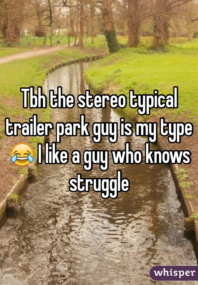 Tbh the stereo typical trailer park guy is my type 😂 I like a guy who knows struggle 