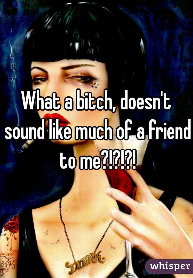 What a bitch, doesn't sound like much of a friend to me?!?!?!