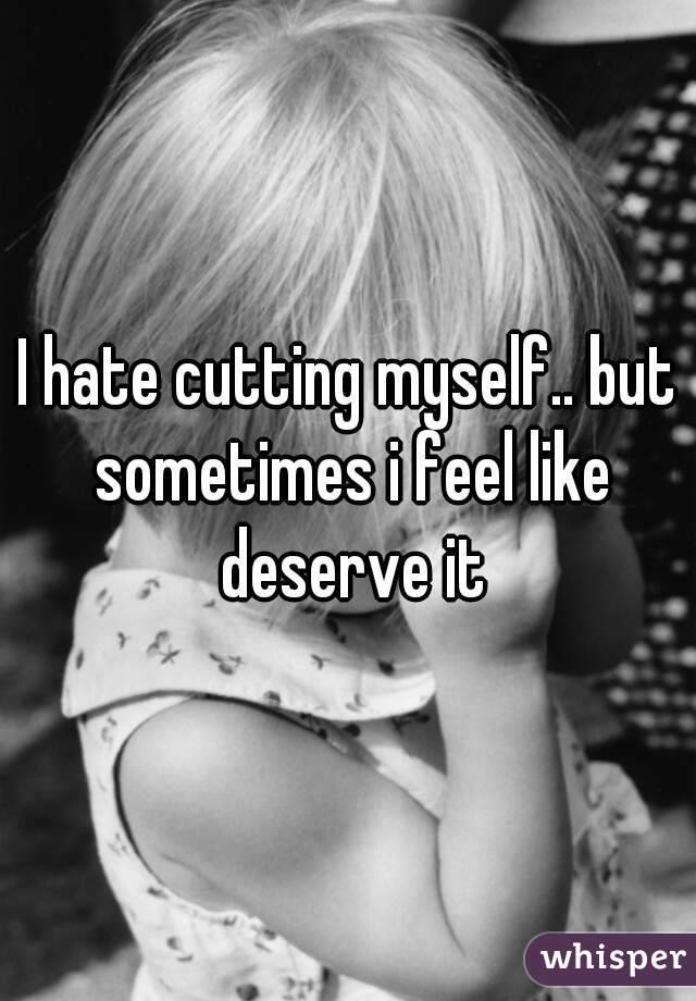 I hate cutting myself.. but sometimes i feel like deserve it