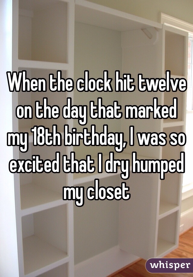 When the clock hit twelve on the day that marked my 18th birthday, I was so excited that I dry humped my closet