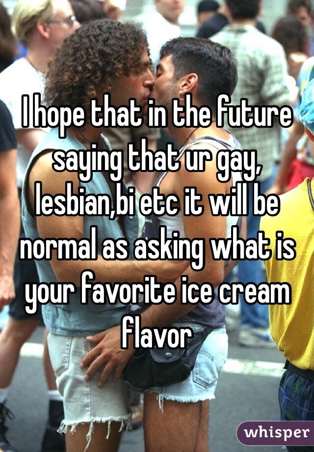 I hope that in the future saying that ur gay, lesbian,bi etc it will be normal as asking what is your favorite ice cream flavor 