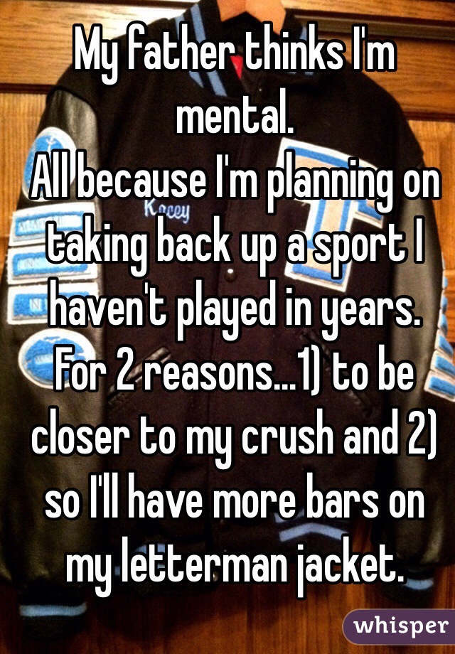 My father thinks I'm mental. 
All because I'm planning on taking back up a sport I haven't played in years. 
For 2 reasons...1) to be closer to my crush and 2) so I'll have more bars on my letterman jacket. 