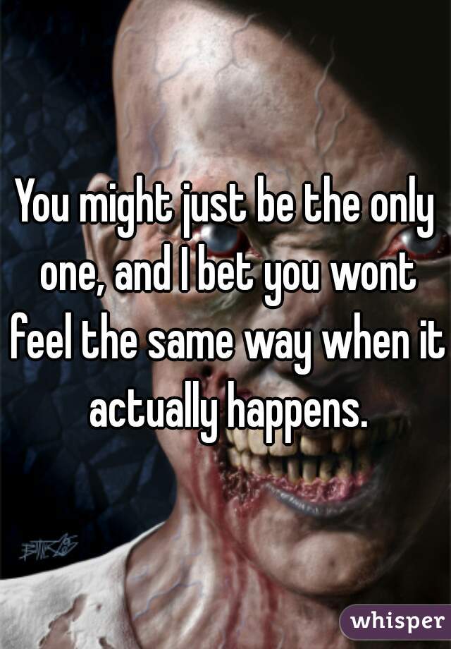 You might just be the only one, and I bet you wont feel the same way when it actually happens.